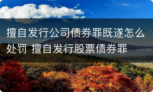 擅自发行公司债券罪既遂怎么处罚 擅自发行股票债券罪