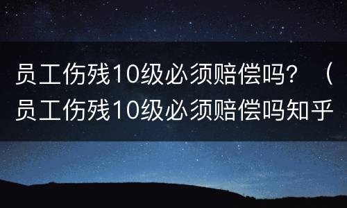 员工伤残10级必须赔偿吗？（员工伤残10级必须赔偿吗知乎）