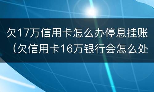 欠17万信用卡怎么办停息挂账（欠信用卡16万银行会怎么处理）