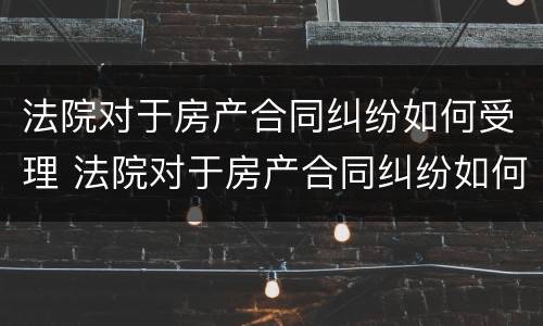 法院对于房产合同纠纷如何受理 法院对于房产合同纠纷如何受理起诉