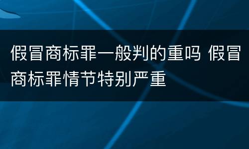 假冒商标罪一般判的重吗 假冒商标罪情节特别严重