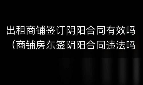 出租商铺签订阴阳合同有效吗（商铺房东签阴阳合同违法吗）