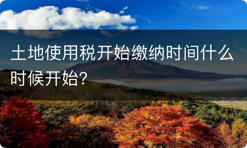土地使用税开始缴纳时间什么时候开始？
