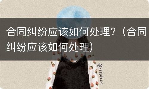 合同纠纷应该如何处理?（合同纠纷应该如何处理）
