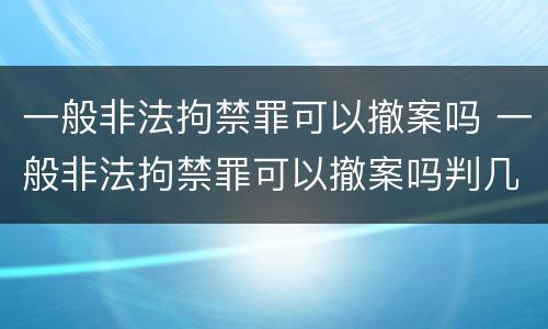一般非法拘禁罪可以撤案吗 一般非法拘禁罪可以撤案吗判几年