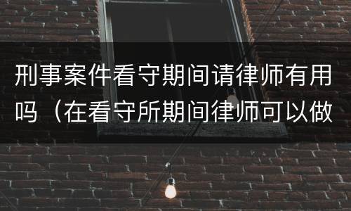 刑事案件看守期间请律师有用吗（在看守所期间律师可以做什么）