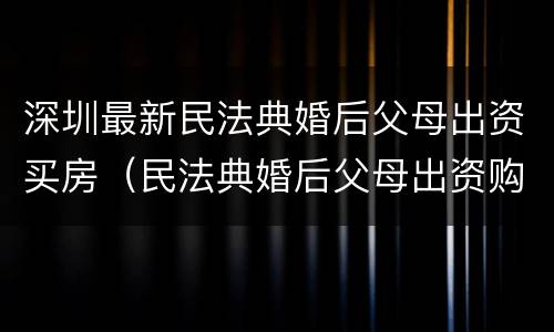 深圳最新民法典婚后父母出资买房（民法典婚后父母出资购房）