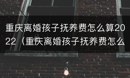 重庆离婚孩子抚养费怎么算2022（重庆离婚孩子抚养费怎么算2022年）