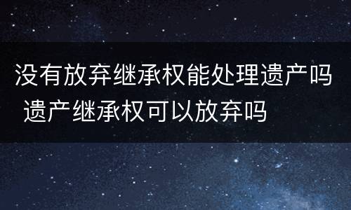 没有放弃继承权能处理遗产吗 遗产继承权可以放弃吗