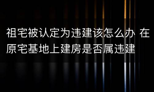 祖宅被认定为违建该怎么办 在原宅基地上建房是否属违建