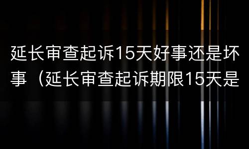 延长审查起诉15天好事还是坏事（延长审查起诉期限15天是好是坏）