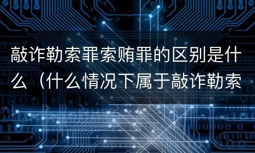 敲诈勒索罪索贿罪的区别是什么（什么情况下属于敲诈勒索罪）