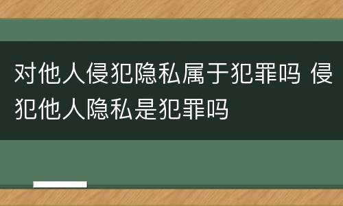 对他人侵犯隐私属于犯罪吗 侵犯他人隐私是犯罪吗