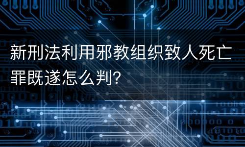 新刑法利用邪教组织致人死亡罪既遂怎么判？