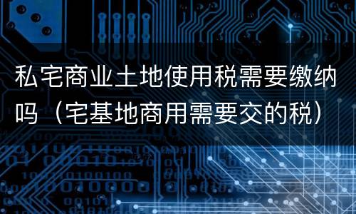 私宅商业土地使用税需要缴纳吗（宅基地商用需要交的税）