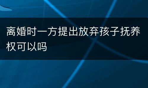 离婚时一方提出放弃孩子抚养权可以吗