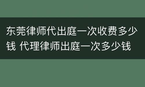 东莞律师代出庭一次收费多少钱 代理律师出庭一次多少钱