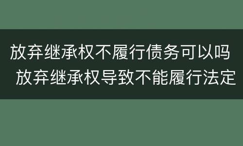 放弃继承权不履行债务可以吗 放弃继承权导致不能履行法定义务