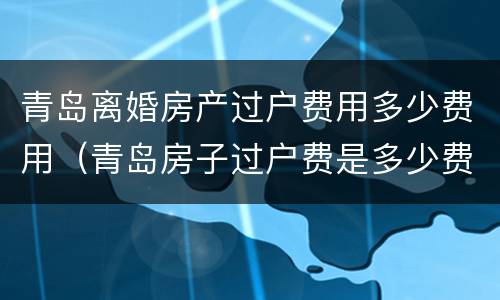 青岛离婚房产过户费用多少费用（青岛房子过户费是多少费用）