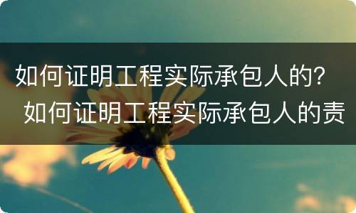 如何证明工程实际承包人的？ 如何证明工程实际承包人的责任