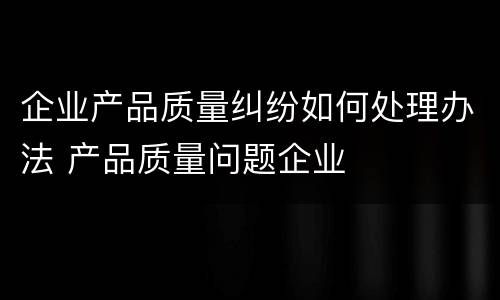 企业产品质量纠纷如何处理办法 产品质量问题企业