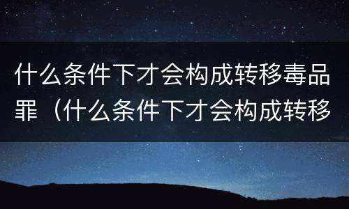 什么条件下才会构成转移毒品罪（什么条件下才会构成转移毒品罪名）