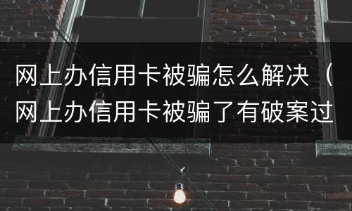 网上办信用卡被骗怎么解决（网上办信用卡被骗了有破案过吗）
