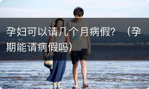 孕妇可以请几个月病假？（孕期能请病假吗）
