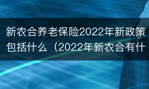 新农合养老保险2022年新政策包括什么（2022年新农合有什么新政策）
