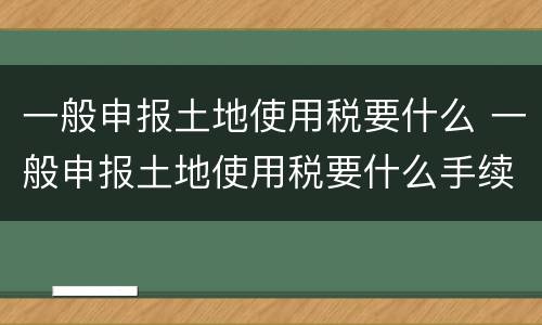 一般申报土地使用税要什么 一般申报土地使用税要什么手续