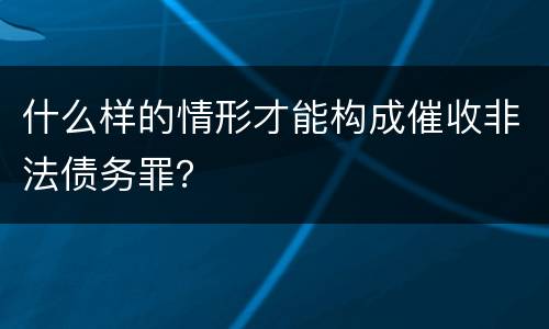 什么样的情形才能构成催收非法债务罪？