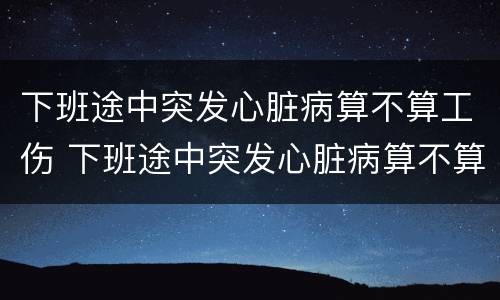 下班途中突发心脏病算不算工伤 下班途中突发心脏病算不算工伤事故