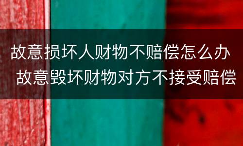 故意损坏人财物不赔偿怎么办 故意毁坏财物对方不接受赔偿