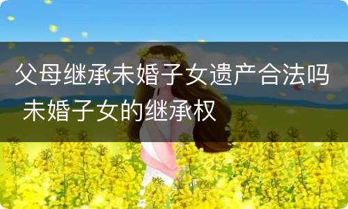 父母继承未婚子女遗产合法吗 未婚子女的继承权