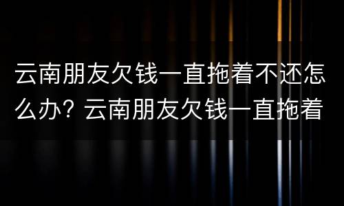 云南朋友欠钱一直拖着不还怎么办? 云南朋友欠钱一直拖着不还怎么办呢