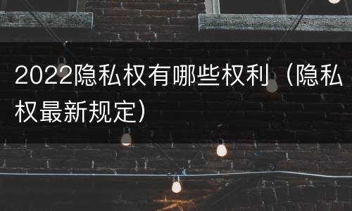2022隐私权有哪些权利（隐私权最新规定）