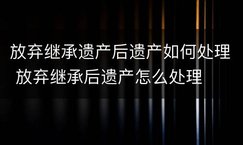 放弃继承遗产后遗产如何处理 放弃继承后遗产怎么处理