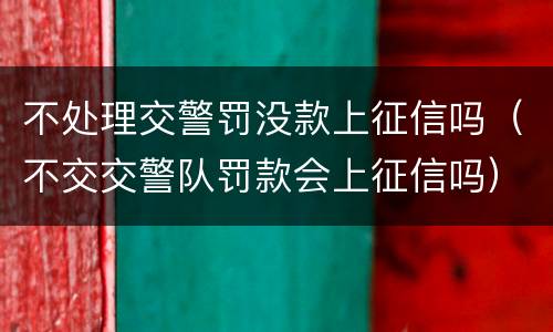 不处理交警罚没款上征信吗（不交交警队罚款会上征信吗）