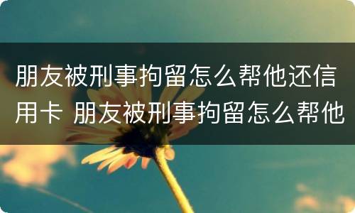 朋友被刑事拘留怎么帮他还信用卡 朋友被刑事拘留怎么帮他还信用卡的钱