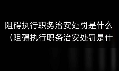阻碍执行职务治安处罚是什么（阻碍执行职务治安处罚是什么意思）