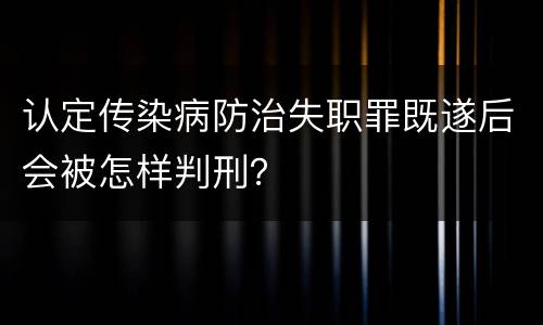 认定传染病防治失职罪既遂后会被怎样判刑？