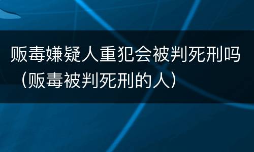 贩毒嫌疑人重犯会被判死刑吗（贩毒被判死刑的人）