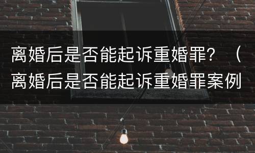 离婚后是否能起诉重婚罪？（离婚后是否能起诉重婚罪案例）