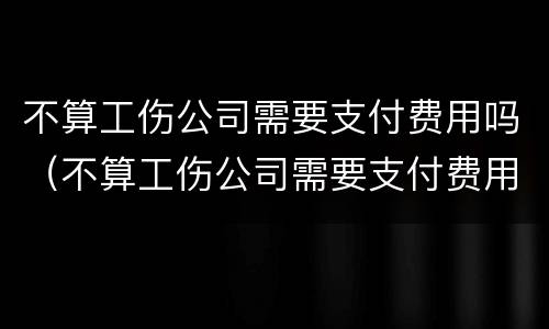 不算工伤公司需要支付费用吗（不算工伤公司需要支付费用吗怎么办）