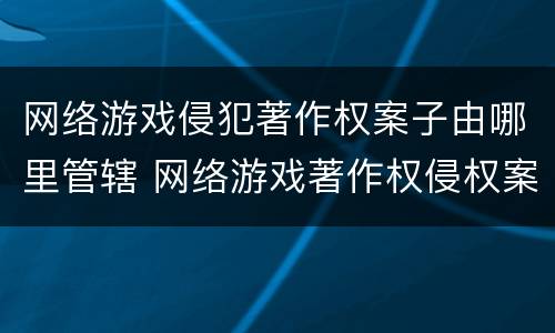 网络游戏侵犯著作权案子由哪里管辖 网络游戏著作权侵权案例