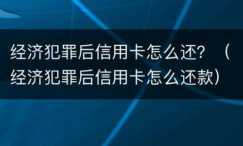 经济犯罪后信用卡怎么还？（经济犯罪后信用卡怎么还款）