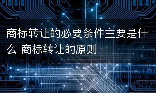 商标转让的必要条件主要是什么 商标转让的原则