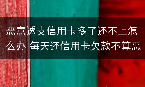 恶意透支信用卡多了还不上怎么办 每天还信用卡欠款不算恶意透支吧