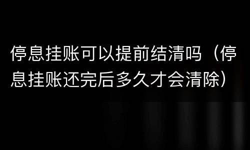 停息挂账可以提前结清吗（停息挂账还完后多久才会清除）