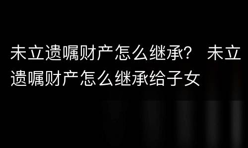 未立遗嘱财产怎么继承？ 未立遗嘱财产怎么继承给子女